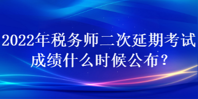 2022年稅務師二次延期考試成績什么時候公布？