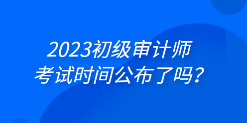 2023年初級(jí)審計(jì)師考試時(shí)間公布了嗎？