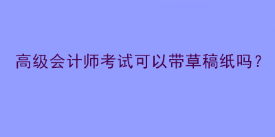 高級會計師考試可以帶草稿紙嗎？