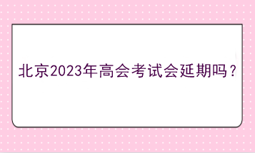 北京2023年高會(huì)考試會(huì)延期嗎？