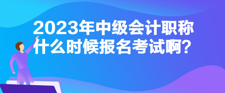 2023年中級會計職稱什么時候報名考試啊？