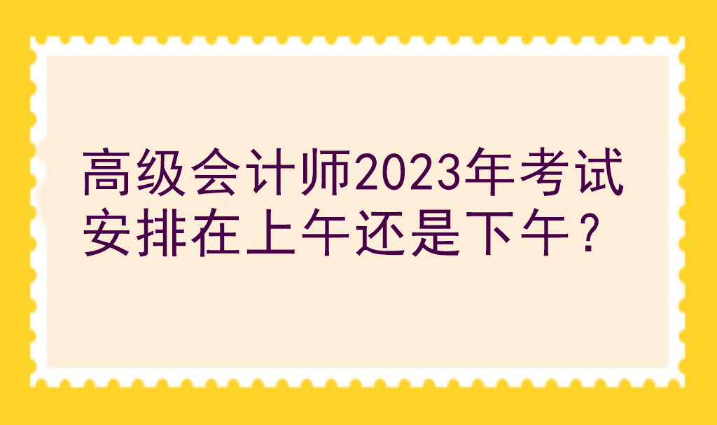 高級會計師2023年考試安排在上午還是下午？