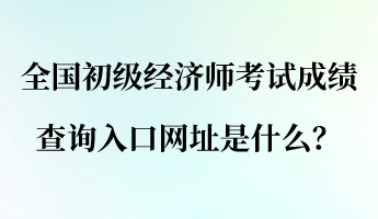 全國(guó)初級(jí)經(jīng)濟(jì)師考試成績(jī)查詢?nèi)肟诰W(wǎng)址是什么？