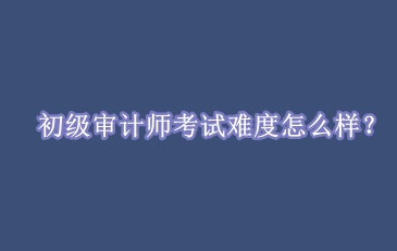 初級(jí)審計(jì)師考試難度怎么樣？