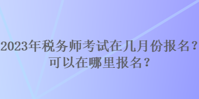 2023年稅務(wù)師考試在幾月份報(bào)名？可以在哪里報(bào)名？