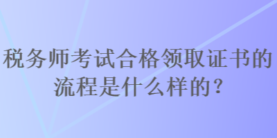 稅務(wù)師考試合格領(lǐng)取證書(shū)的流程是什么樣的？