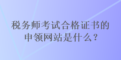 稅務師考試合格證書的申領網(wǎng)站是什么？