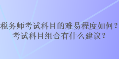 稅務師考試科目的難易程度如何？考試科目組合有什么建議？