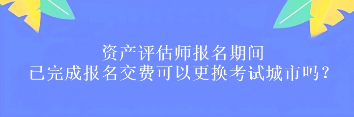 資產(chǎn)評(píng)估師報(bào)名期間已完成報(bào)名交費(fèi)可以更換考試城市嗎？