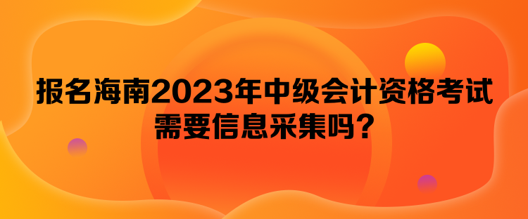 報名海南2023年中級會計資格考試需要信息采集嗎？