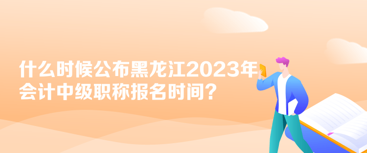 什么時候公布黑龍江2023年會計中級職稱報名時間？