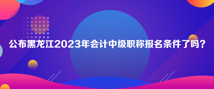 公布黑龍江2023年會(huì)計(jì)中級(jí)職稱(chēng)報(bào)名條件了嗎？