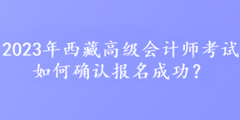 2023年西藏高級會(huì)計(jì)師考試如何確認(rèn)報(bào)名成功？