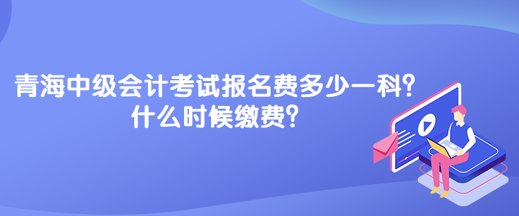 青海中級會計考試報名費多少一科？什么時候繳費？