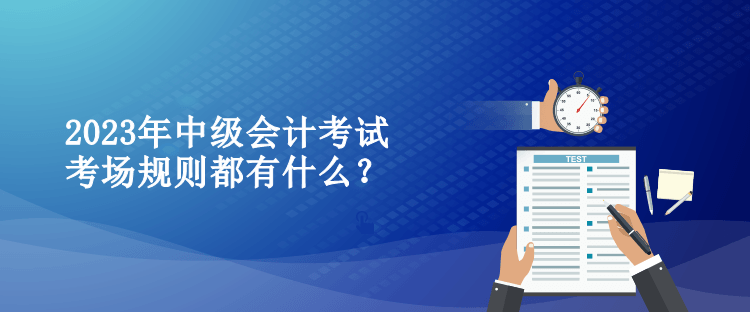 2023年中級會計考試考場規(guī)則都有什么？