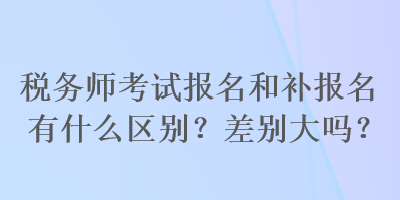 稅務(wù)師考試報(bào)名和補(bǔ)報(bào)名有什么區(qū)別？差別大嗎？