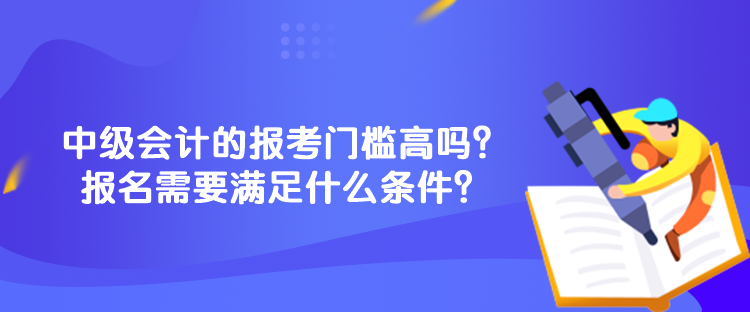 中級會計的報考門檻高嗎？報名需要滿足什么條件？