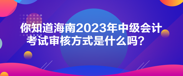 你知道海南2023年中級會計考試審核方式是什么嗎？