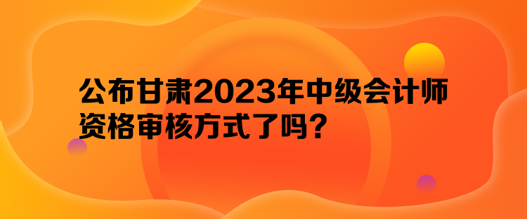 公布甘肅2023年中級會計師資格審核方式了嗎？