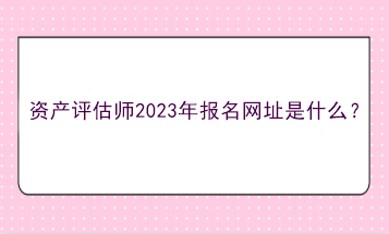 資產(chǎn)評估師2023年報(bào)名網(wǎng)址是什么？