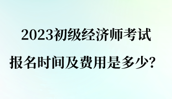 2023初級經(jīng)濟師報名考試時間及費用是多少？