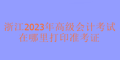 浙江2023年高級(jí)會(huì)計(jì)考試在哪里可以打印準(zhǔn)考證？