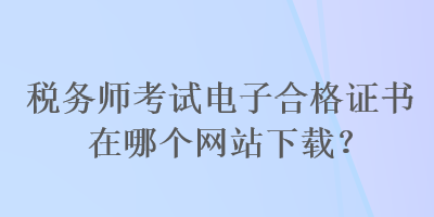 稅務(wù)師考試電子合格證書(shū)在哪個(gè)網(wǎng)站下載？