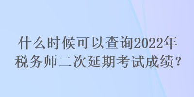 什么時候可以查詢2022年稅務師二次延期考試成績？