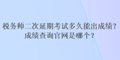 稅務(wù)師二次延期考試多久能出成績？成績查詢官網(wǎng)是哪個？