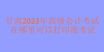 甘肅2023年高級(jí)會(huì)計(jì)考試在哪里打印準(zhǔn)考證？