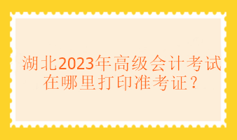 湖北2023年高級(jí)會(huì)計(jì)考試在哪里打印準(zhǔn)考證？