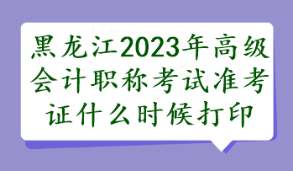 黑龍江2023年高級會計職稱考試準考證什么時候打印