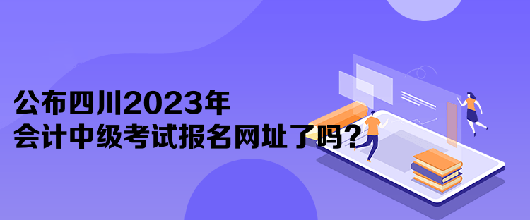 公布四川2023年會計中級考試報名網(wǎng)址了嗎？