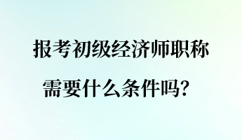 報(bào)考初級(jí)經(jīng)濟(jì)師職稱需要什么條件嗎？