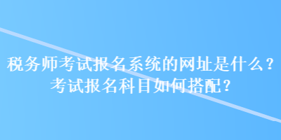 稅務(wù)師考試報(bào)名系統(tǒng)的網(wǎng)址是什么？考試報(bào)名科目如何搭配？