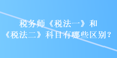 稅務師《稅法一》和《稅法二》科目有哪些區(qū)別？