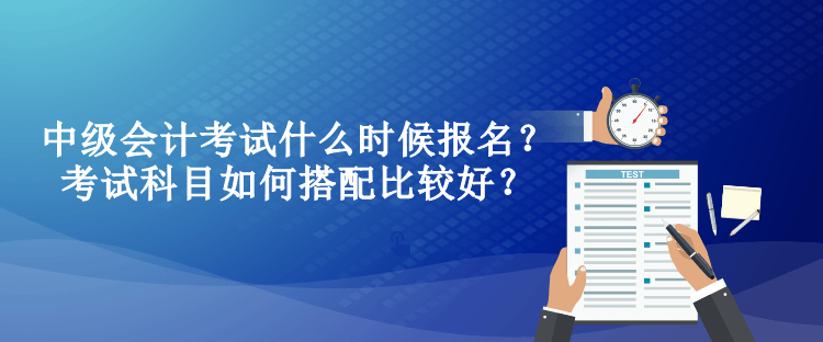 中級(jí)會(huì)計(jì)考試什么時(shí)候報(bào)名？考試科目如何搭配比較好？