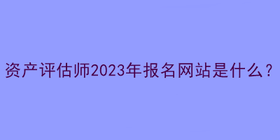 資產(chǎn)評估師2023年報名網(wǎng)站是什么？