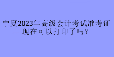 寧夏2023年高級(jí)會(huì)計(jì)考試準(zhǔn)考證現(xiàn)在可以打印了嗎？