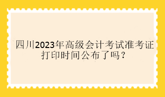 四川2023年高級會(huì)計(jì)考試準(zhǔn)考證打印時(shí)間公布了嗎？