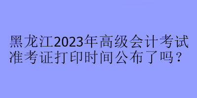 黑龍江2023年高級會計考試準考證打印時間公布了嗎？