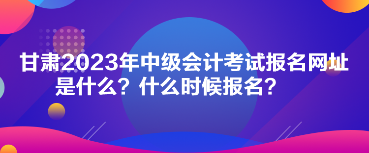 甘肅2023年中級(jí)會(huì)計(jì)考試報(bào)名網(wǎng)址是什么？什么時(shí)候報(bào)名？