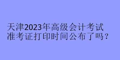 天津2023年高級會計(jì)考試準(zhǔn)考證打印時間公布了嗎？