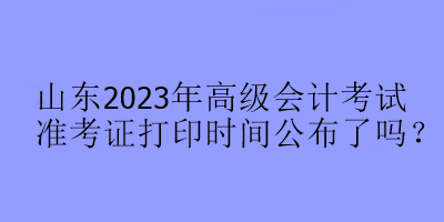 山東2023年高級會計考試準考證打印時間公布了嗎？