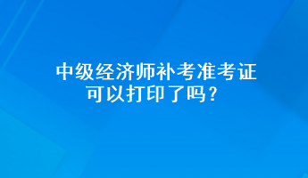 中級經(jīng)濟(jì)師補(bǔ)考準(zhǔn)考證可以打印了嗎？