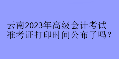 云南2023年高級(jí)會(huì)計(jì)考試準(zhǔn)考證打印時(shí)間公布了嗎？