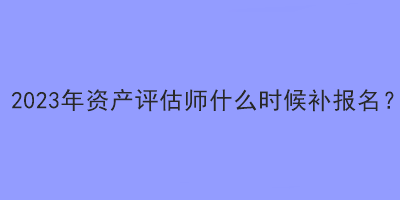 2023年資產(chǎn)評(píng)估師什么時(shí)候補(bǔ)報(bào)名？