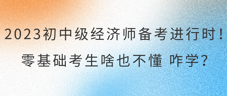 2023初中級經(jīng)濟師備考進行時！零基礎考生啥也不懂 咋學？