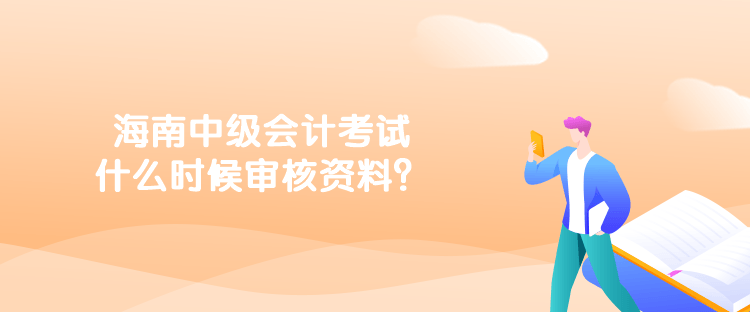 海南中級會計考試什么時候審核資料？