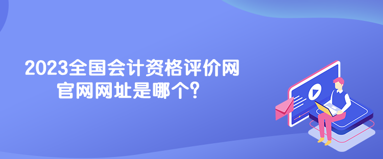 2023全國會計資格評價網(wǎng)官網(wǎng)網(wǎng)址是哪個？